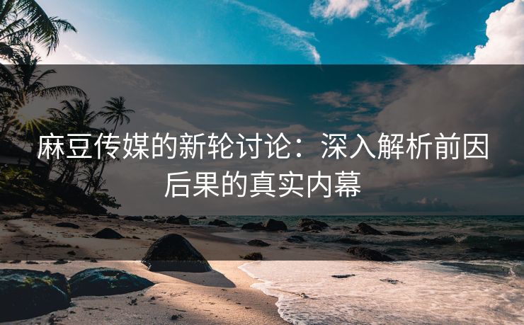 麻豆传媒的新轮讨论：深入解析前因后果的真实内幕
