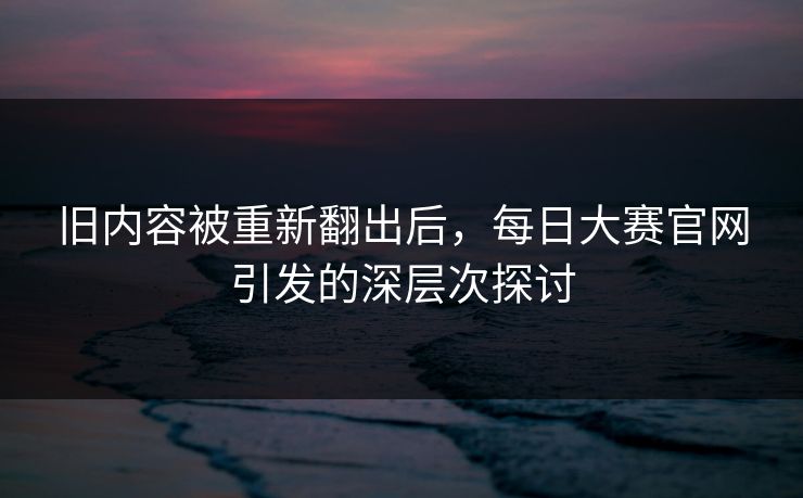 旧内容被重新翻出后，每日大赛官网引发的深层次探讨