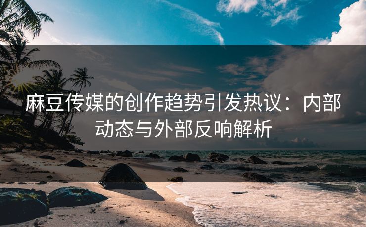 麻豆传媒的创作趋势引发热议：内部动态与外部反响解析