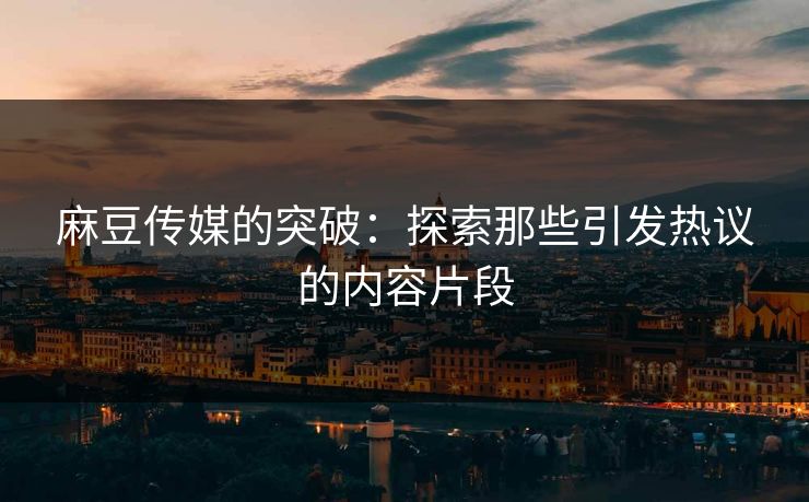 麻豆传媒的突破：探索那些引发热议的内容片段