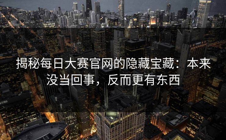 揭秘每日大赛官网的隐藏宝藏：本来没当回事，反而更有东西