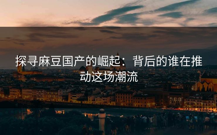 探寻麻豆国产的崛起：背后的谁在推动这场潮流