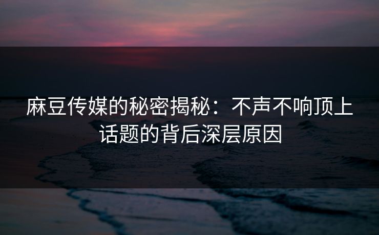 麻豆传媒的秘密揭秘：不声不响顶上话题的背后深层原因