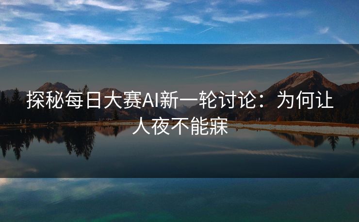 探秘每日大赛AI新一轮讨论：为何让人夜不能寐