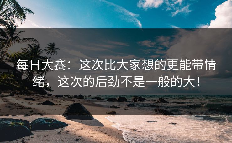 每日大赛：这次比大家想的更能带情绪，这次的后劲不是一般的大！
