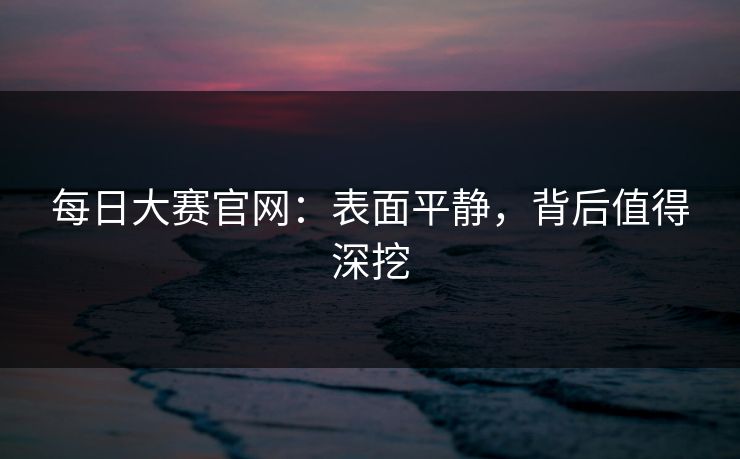 每日大赛官网：表面平静，背后值得深挖