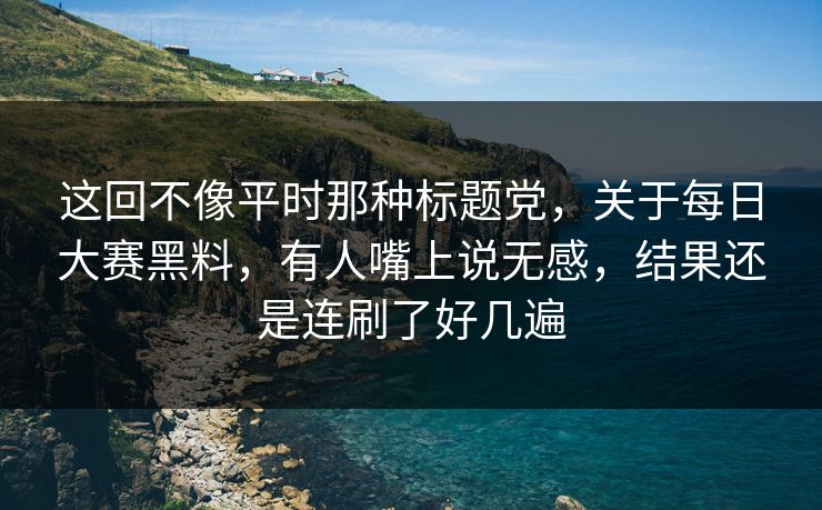这回不像平时那种标题党，关于每日大赛黑料，有人嘴上说无感，结果还是连刷了好几遍