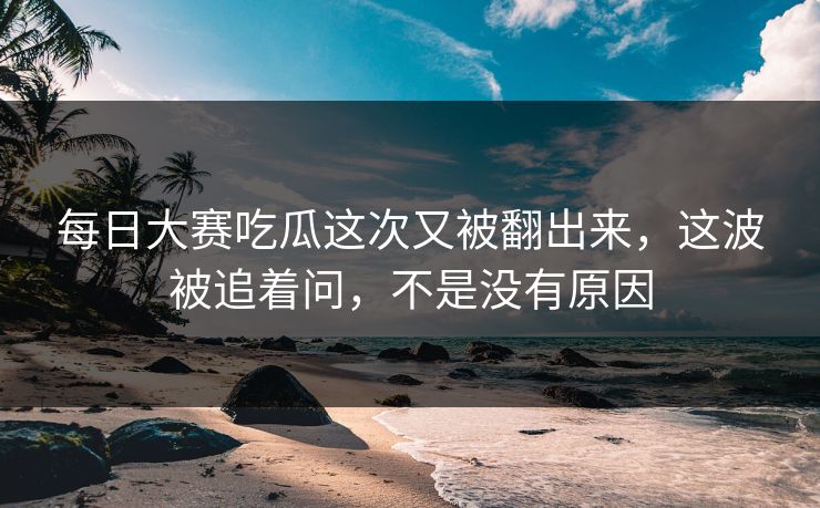 每日大赛吃瓜这次又被翻出来，这波被追着问，不是没有原因