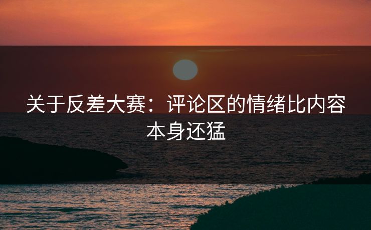 关于反差大赛：评论区的情绪比内容本身还猛