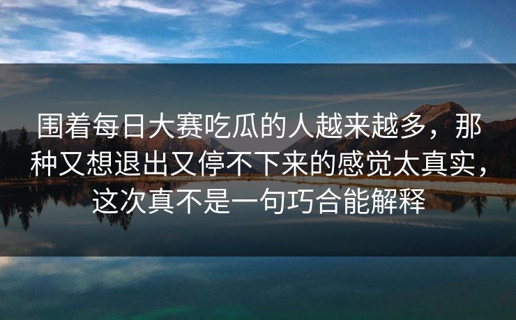 围着每日大赛吃瓜的人越来越多，那种又想退出又停不下来的感觉太真实，这次真不是一句巧合能解释