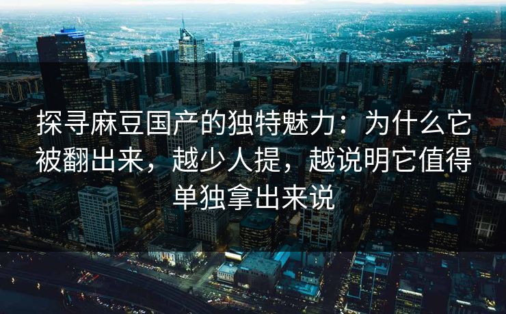 探寻麻豆国产的独特魅力：为什么它被翻出来，越少人提，越说明它值得单独拿出来说