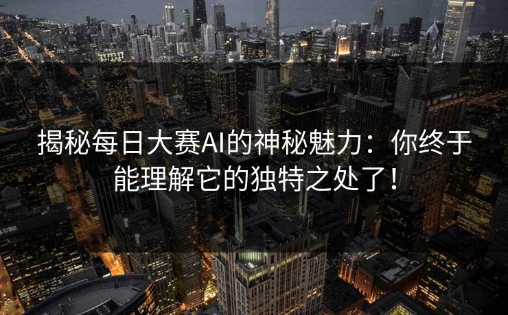 揭秘每日大赛AI的神秘魅力：你终于能理解它的独特之处了！