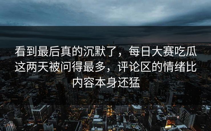 看到最后真的沉默了，每日大赛吃瓜这两天被问得最多，评论区的情绪比内容本身还猛