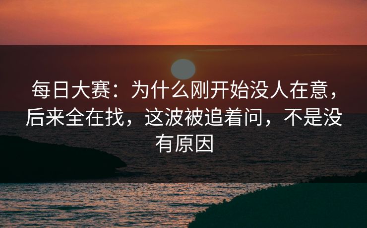 每日大赛：为什么刚开始没人在意，后来全在找，这波被追着问，不是没有原因
