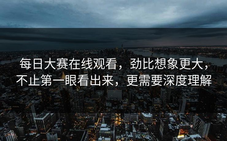每日大赛在线观看，劲比想象更大，不止第一眼看出来，更需要深度理解