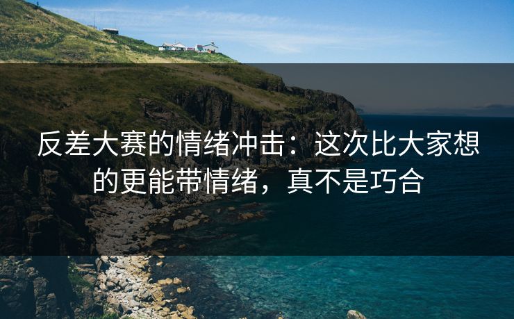 反差大赛的情绪冲击：这次比大家想的更能带情绪，真不是巧合