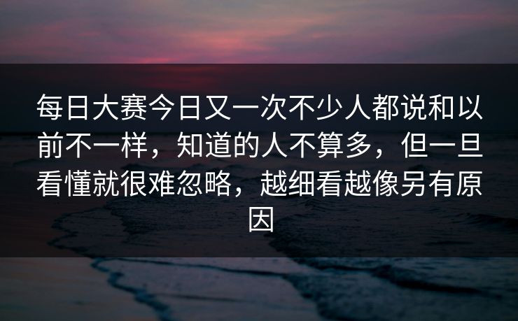 每日大赛今日又一次不少人都说和以前不一样，知道的人不算多，但一旦看懂就很难忽略，越细看越像另有原因