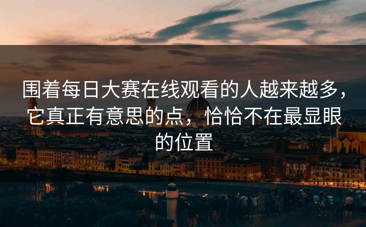 围着每日大赛在线观看的人越来越多,它真正有意思的点,恰恰不在最显眼的位置 围着每日大赛在线观看的人越来越多,它真正有意思的点,恰恰不在最显眼的位置