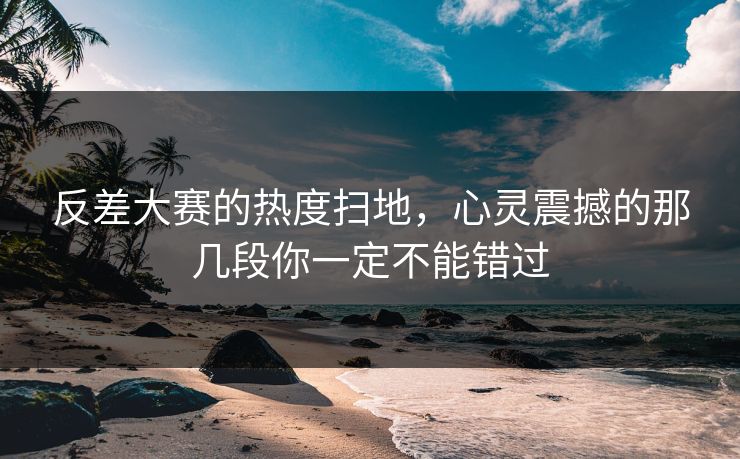 反差大赛的热度扫地，心灵震撼的那几段你一定不能错过
