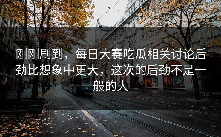 刚刚刷到,每日大赛吃瓜相关讨论后劲比想象中更大,这次的后劲不是一般的大 刚刚刷到,每日大赛吃瓜相关讨论后劲比想象中更大,这次的后劲不是一般的大
